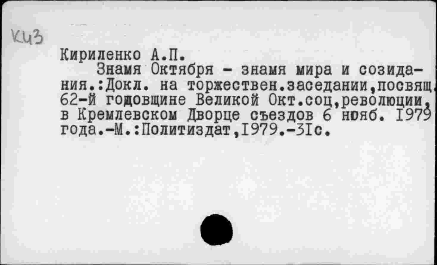 ﻿Кириленко А.П.
Знамя Октября - знамя мира и созидания. :Докл. на торжествен.заседании,посвящ 62-й годовщине Великой Окт.соц,революции, в Кремлевском Дворце съездов 6 нояб. 1979 года.-М.:Политиздат,1979.-31с.